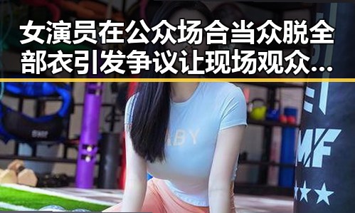 女演员在公众场合当众脱全部衣引发争议 让现场观众和媒体记者震惊,剧情反转令人意想不到