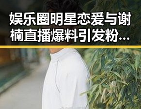 娱乐圈明星恋爱与谢楠直播爆料引发粉丝热议