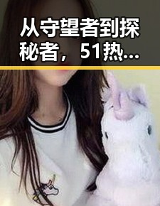 从守望者到探秘者，51热门黑料事件背后的明星揭秘与多平台全攻略