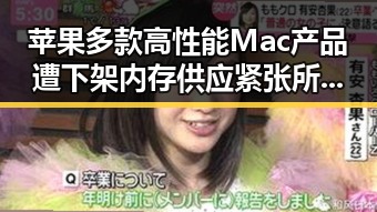 苹果多款高性能Mac产品遭下架内存供应紧张所致，娱乐圈明星也有温馨瞬间展现平凡幸福