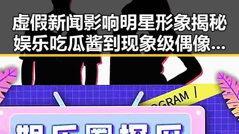 虚假新闻影响明星形象揭秘娱乐吃瓜酱到现象级偶像杨超越逆风翻盘的幕后真相