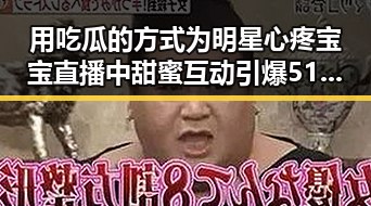 用吃瓜的方式为明星心疼宝宝 直播中甜蜜互动引爆51热门黑料事件狂欢节
